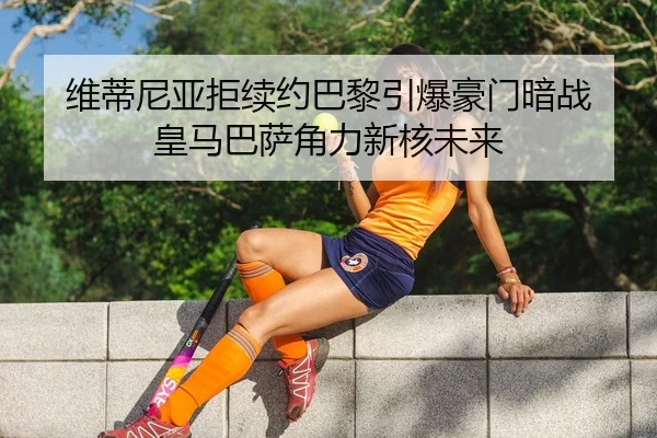 维蒂尼亚拒续约巴黎引爆豪门暗战 皇马巴萨角力新核未来